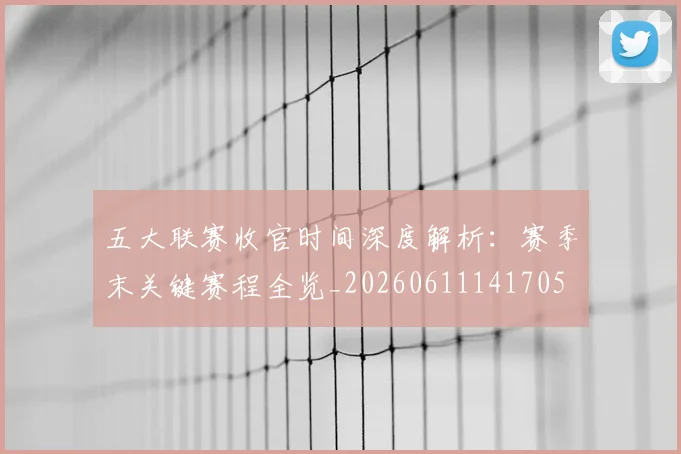 五大联赛收官时间深度解析:赛季末关键赛程全览_20260611141705