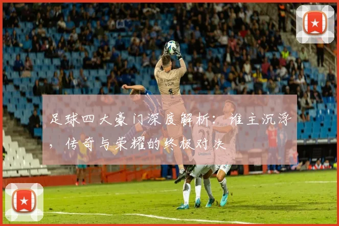 足球四大豪门深度解析:谁主沉浮,传奇与荣耀的终极对决