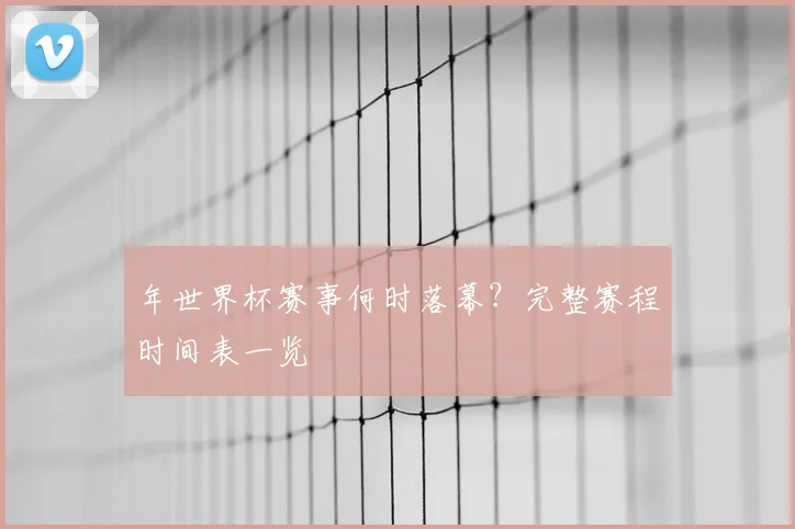 年世界杯赛事何时落幕?完整赛程时间表一览