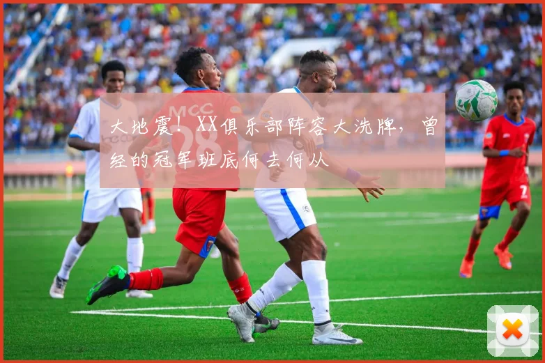 大地震!XX俱乐部阵容大洗牌,曾经的冠军班底何去何从