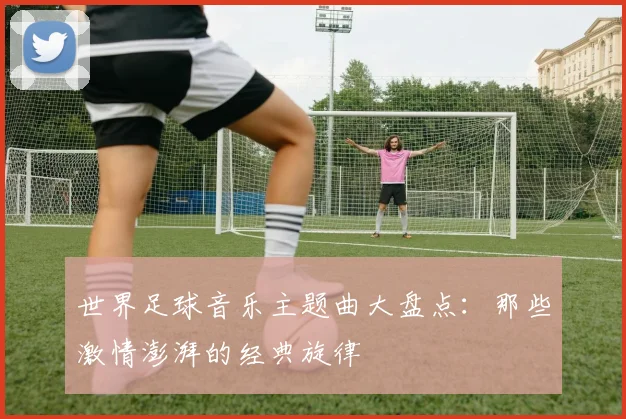 世界足球音乐主题曲大盘点:那些激情澎湃的经典旋律