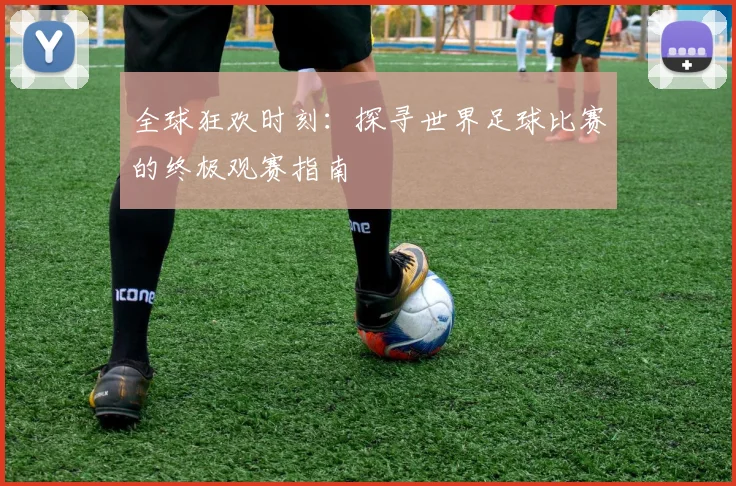 全球狂欢时刻:探寻世界足球比赛的终极观赛指南