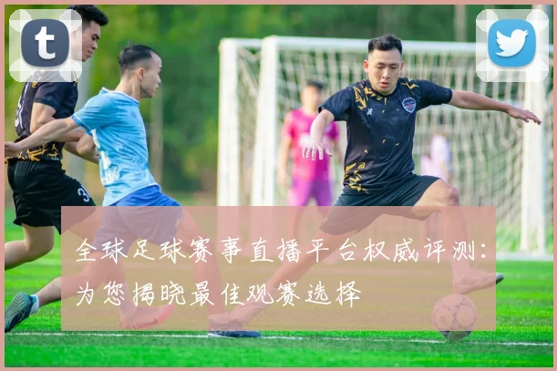 全球足球赛事直播平台权威评测:为您揭晓最佳观赛选择