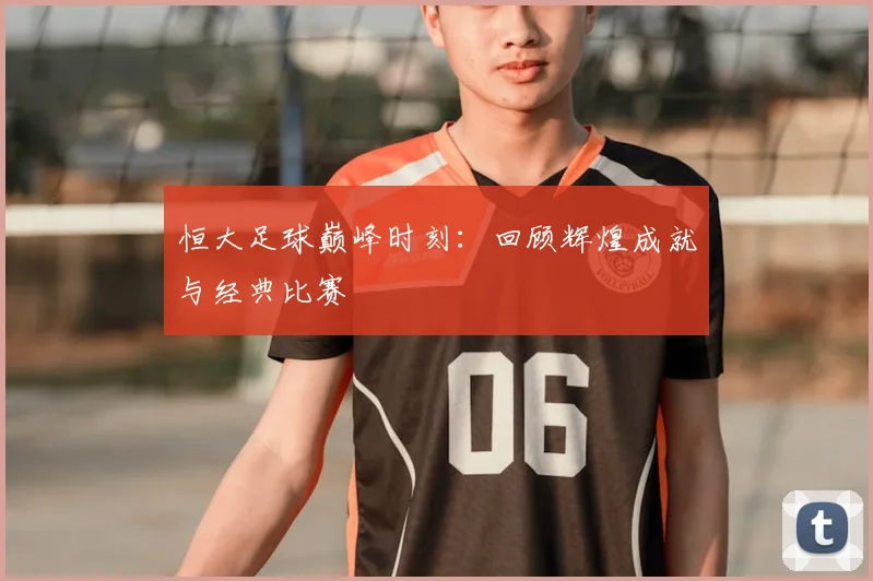 恒大足球巅峰时刻：回顾辉煌成就与经典比赛