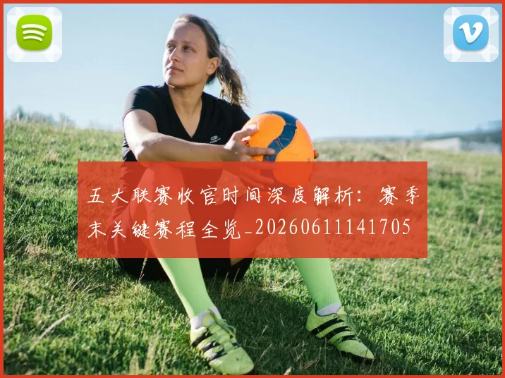 五大联赛收官时间深度解析:赛季末关键赛程全览_20260611141705