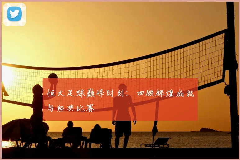 恒大足球巅峰时刻：回顾辉煌成就与经典比赛