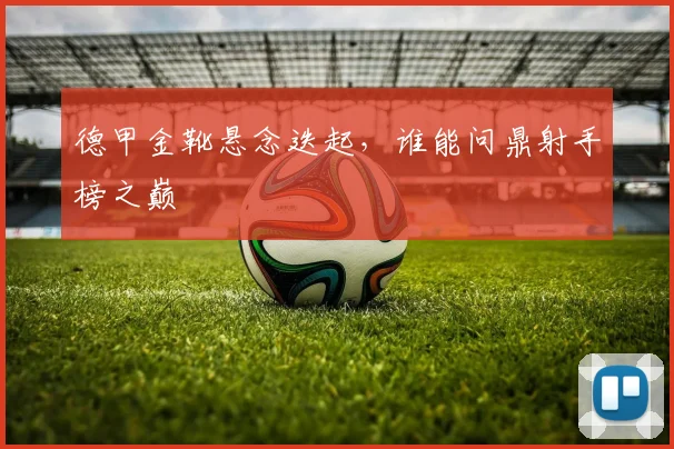 德甲金靴悬念迭起,谁能问鼎射手榜之巅